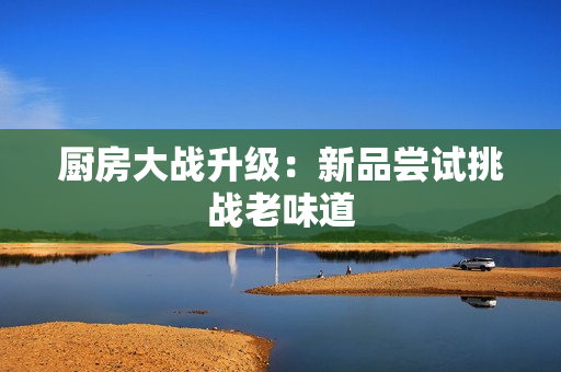 厨房大战升级：新品尝试挑战老味道
