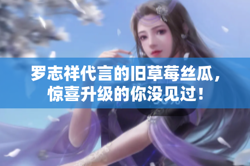 罗志祥代言的旧草莓丝瓜，惊喜升级的你没见过！