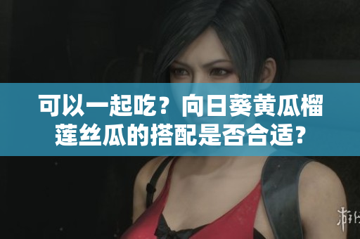 可以一起吃？向日葵黄瓜榴莲丝瓜的搭配是否合适？