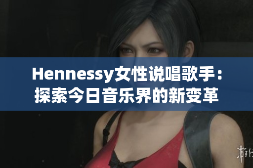 Hennessy女性说唱歌手：探索今日音乐界的新变革