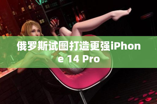 俄罗斯试图打造更强iPhone 14 Pro