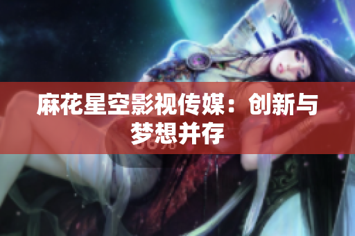 麻花星空影视传媒：创新与梦想并存