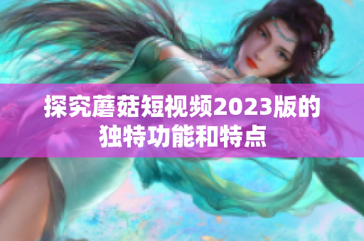探究蘑菇短视频2023版的独特功能和特点