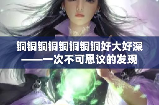 铜铜铜铜铜铜铜铜好大好深——一次不可思议的发现