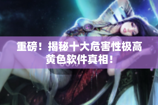 重磅！揭秘十大危害性极高黄色软件真相！