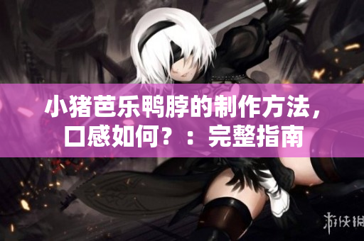 小猪芭乐鸭脖的制作方法，口感如何？：完整指南