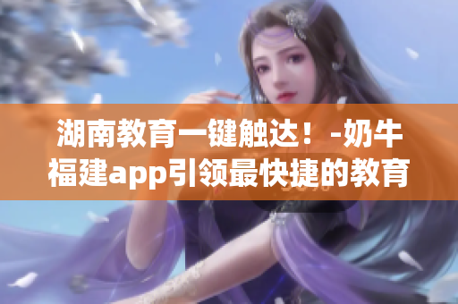 湖南教育一键触达！-奶牛福建app引领最快捷的教育导航方式