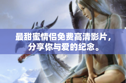 最甜蜜情侣免费高清影片，分享你与爱的纪念。