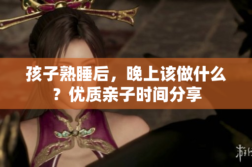 孩子熟睡后，晚上该做什么？优质亲子时间分享