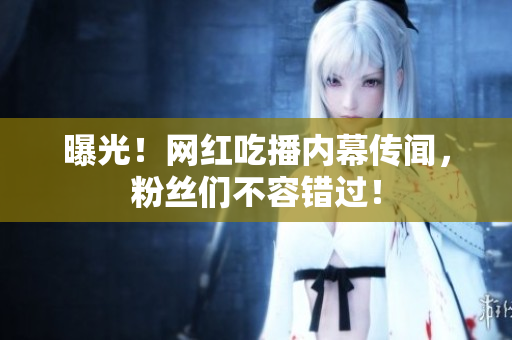 曝光！网红吃播内幕传闻，粉丝们不容错过！