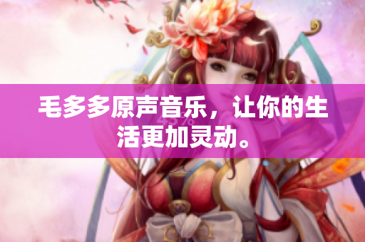毛多多原声音乐，让你的生活更加灵动。