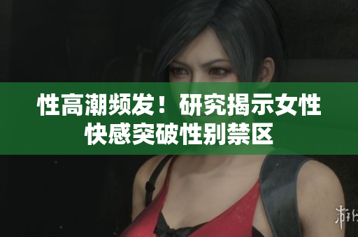 性高潮频发！研究揭示女性快感突破性别禁区