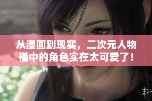从漫画到现实，二次元人物桶中的角色实在太可爱了！