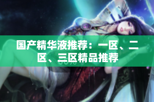 国产精华液推荐：一区、二区、三区精品推荐