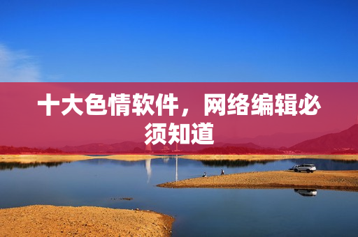 十大色情软件，网络编辑必须知道