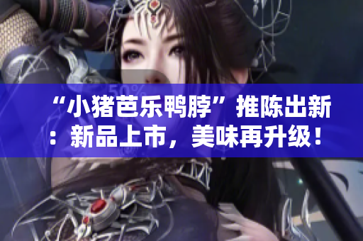“小猪芭乐鸭脖”推陈出新：新品上市，美味再升级！