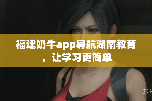 福建奶牛app导航湖南教育，让学习更简单