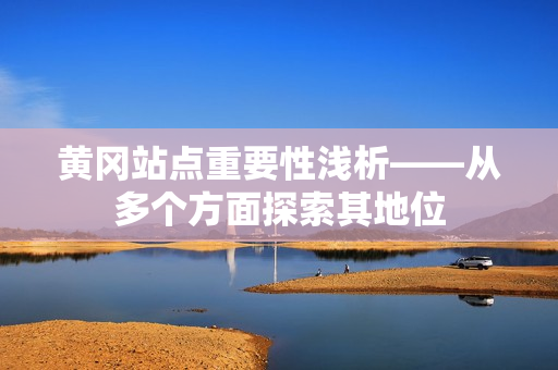 黄冈站点重要性浅析——从多个方面探索其地位