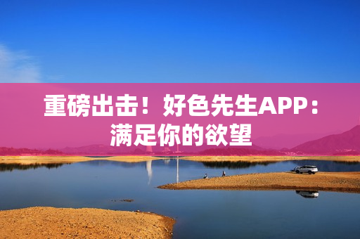 重磅出击！好色先生APP：满足你的欲望
