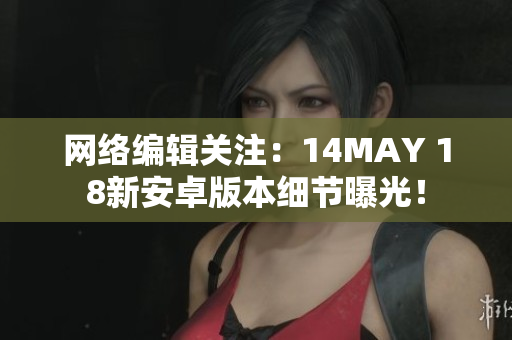 网络编辑关注：14MAY 18新安卓版本细节曝光！