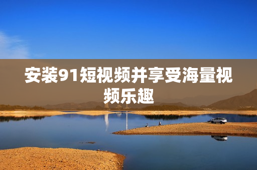 安装91短视频并享受海量视频乐趣