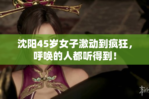 沈阳45岁女子激动到疯狂，呼唤的人都听得到！