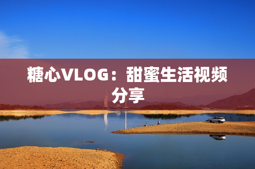 糖心VLOG：甜蜜生活视频分享