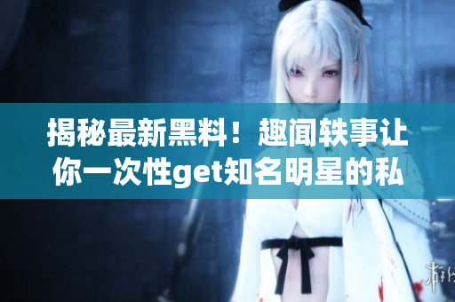 揭秘最新黑料！趣闻轶事让你一次性get知名明星的私密生活