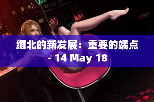 缅北的新发展：重要的端点- 14 May 18