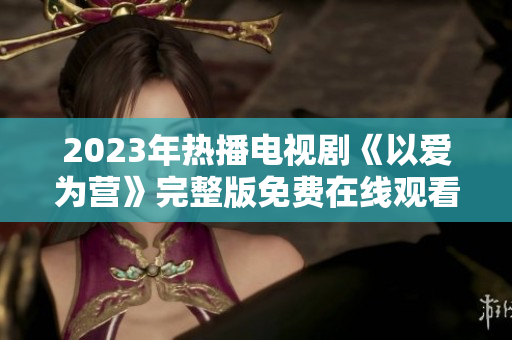 2023年热播电视剧《以爱为营》完整版免费在线观看