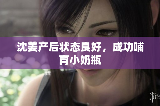 沈姜产后状态良好，成功哺育小奶瓶