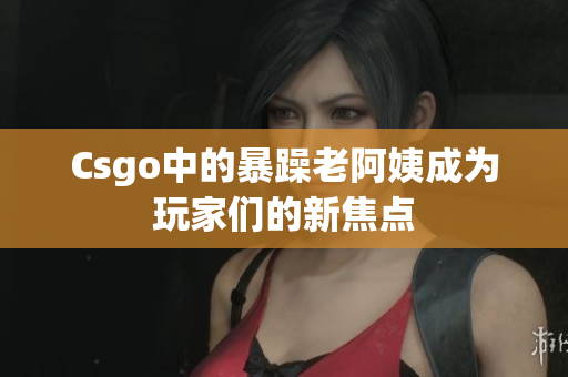 Csgo中的暴躁老阿姨成为玩家们的新焦点