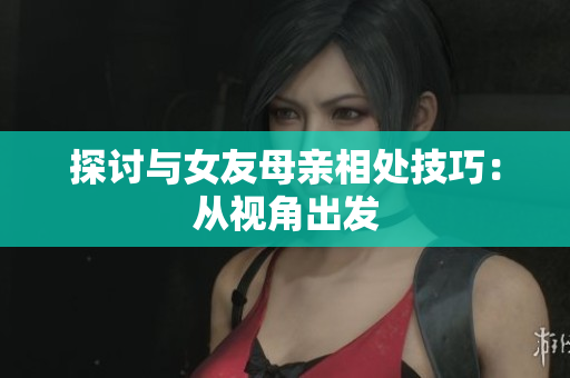 探讨与女友母亲相处技巧：从视角出发