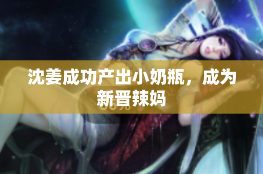 沈姜成功产出小奶瓶，成为新晋辣妈