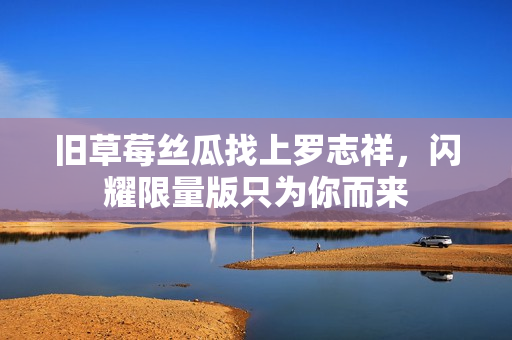 旧草莓丝瓜找上罗志祥，闪耀限量版只为你而来