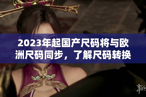 2023年起国产尺码将与欧洲尺码同步，了解尺码转换助你选购合适服装