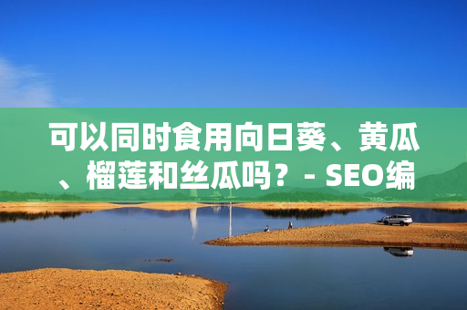 可以同时食用向日葵、黄瓜、榴莲和丝瓜吗？- SEO编辑