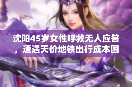 沈阳45岁女性呼救无人应答，遭遇天价地铁出行成本困扰