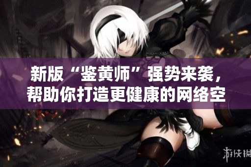新版“鉴黄师”强势来袭，帮助你打造更健康的网络空间