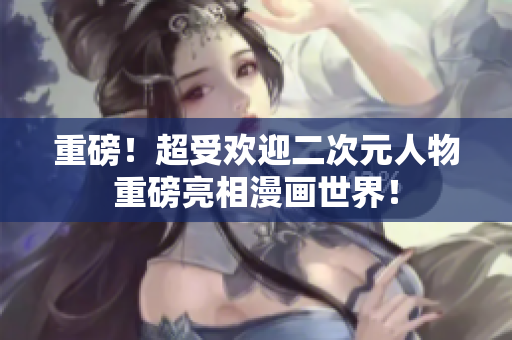 重磅！超受欢迎二次元人物重磅亮相漫画世界！