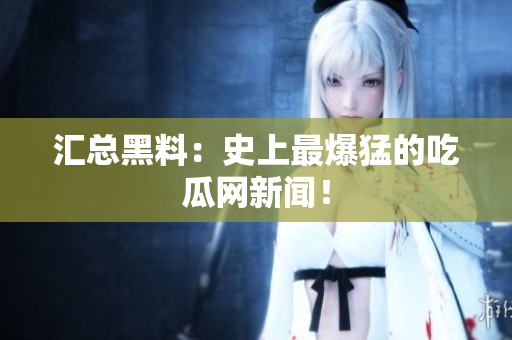 汇总黑料：史上最爆猛的吃瓜网新闻！