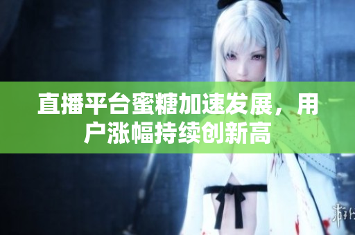 直播平台蜜糖加速发展，用户涨幅持续创新高