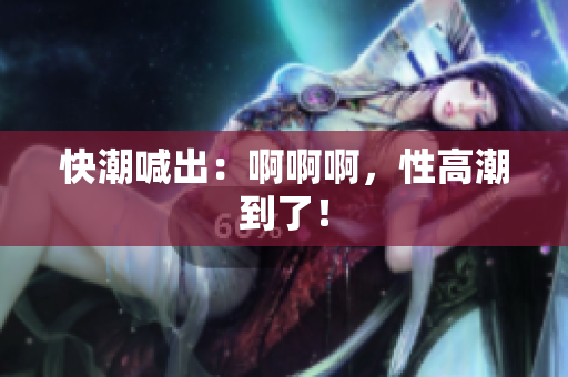 快潮喊出：啊啊啊，性高潮到了！