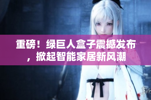 重磅！绿巨人盒子震撼发布，掀起智能家居新风潮
