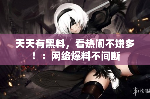 天天有黑料，看热闹不嫌多！：网络爆料不间断