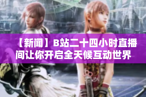 【新闻】B站二十四小时直播间让你开启全天候互动世界新体验