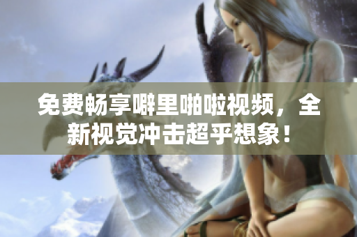 免费畅享噼里啪啦视频，全新视觉冲击超乎想象！