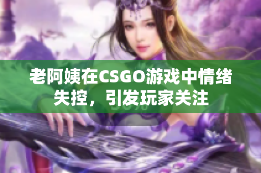 老阿姨在CSGO游戏中情绪失控，引发玩家关注
