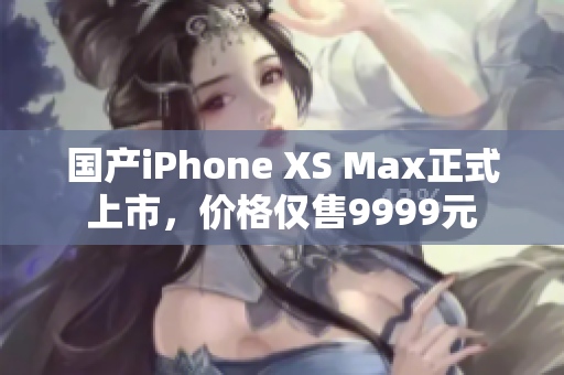 国产iPhone XS Max正式上市，价格仅售9999元