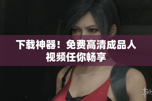 下载神器！免费高清成品人视频任你畅享
